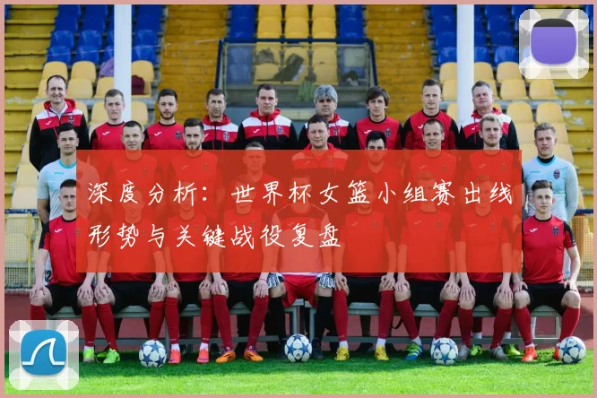深度分析：世界杯女篮小组赛出线形势与关键战役复盘