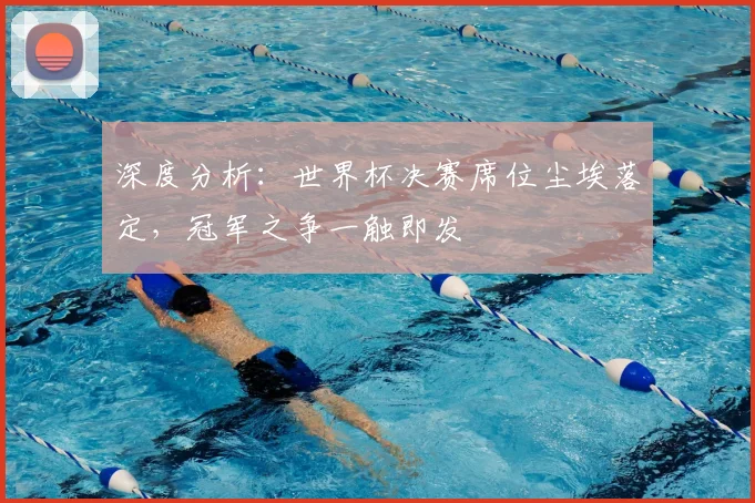 深度分析：世界杯决赛席位尘埃落定，冠军之争一触即发