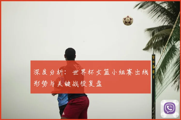 深度分析：世界杯女篮小组赛出线形势与关键战役复盘