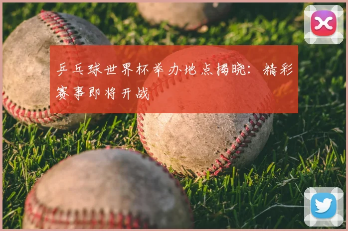 乒乓球世界杯举办地点揭晓：精彩赛事即将开战