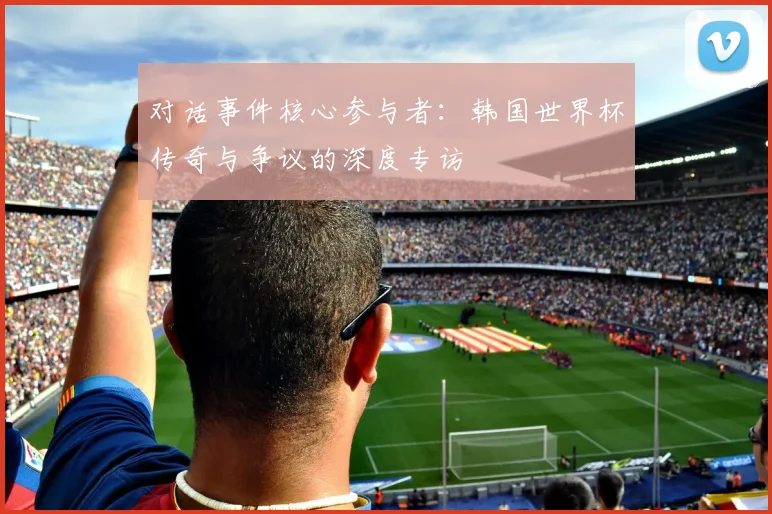 对话事件核心参与者：韩国世界杯传奇与争议的深度专访