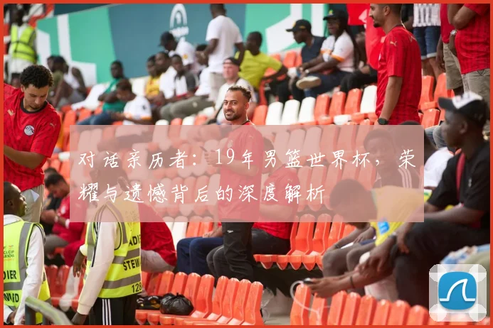 对话亲历者：19年男篮世界杯，荣耀与遗憾背后的深度解析
