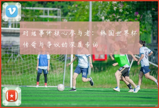 对话事件核心参与者：韩国世界杯传奇与争议的深度专访