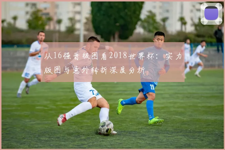 从16强晋级图看2018世界杯：实力版图与意外转折深度分析