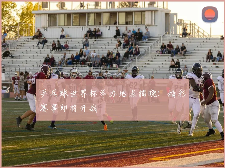 乒乓球世界杯举办地点揭晓：精彩赛事即将开战