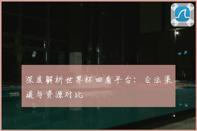深度解析世界杯回看平台：合法渠道与资源对比