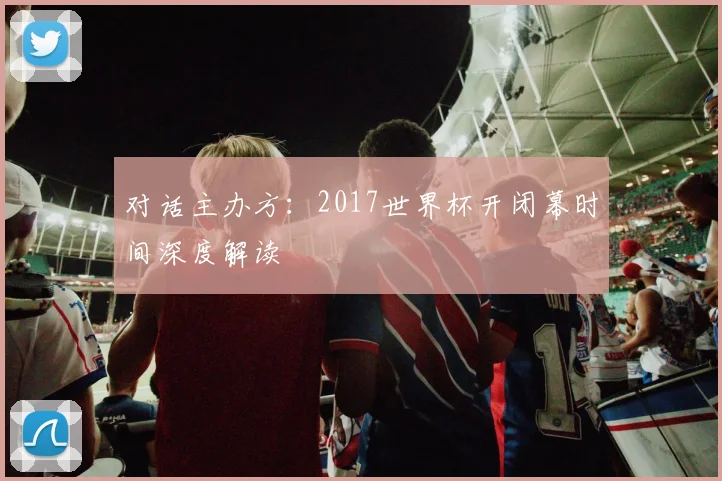 对话主办方：2017世界杯开闭幕时间深度解读