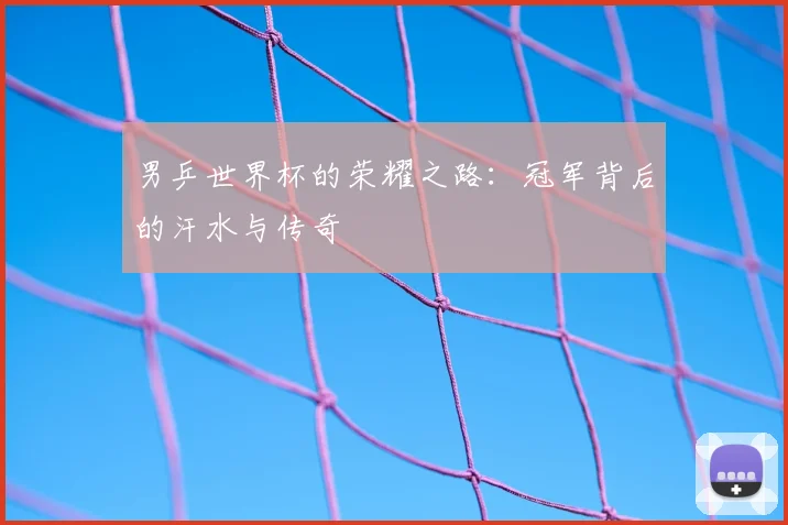 男乒世界杯的荣耀之路：冠军背后的汗水与传奇