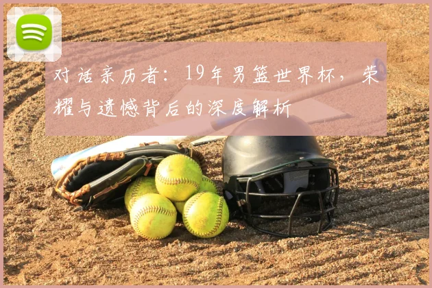 对话亲历者：19年男篮世界杯，荣耀与遗憾背后的深度解析