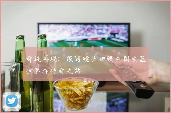 奇迹再现：跟随镜头回顾中国女篮世界杯传奇之路