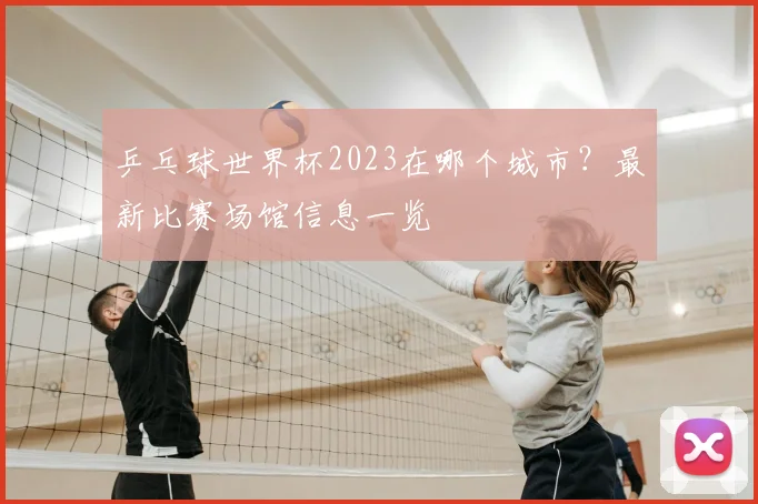 乒乓球世界杯2023在哪个城市？最新比赛场馆信息一览