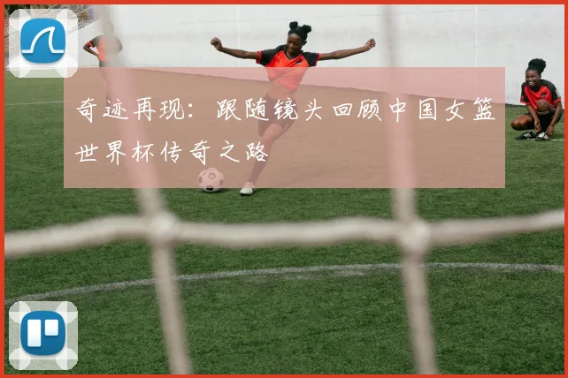 奇迹再现：跟随镜头回顾中国女篮世界杯传奇之路