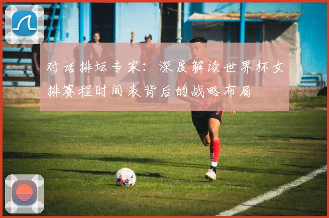 对话排坛专家：深度解读世界杯女排赛程时间表背后的战略布局