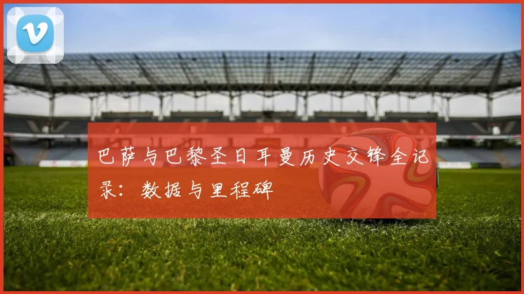 巴萨与巴黎圣日耳曼历史交锋全记录：数据与里程碑