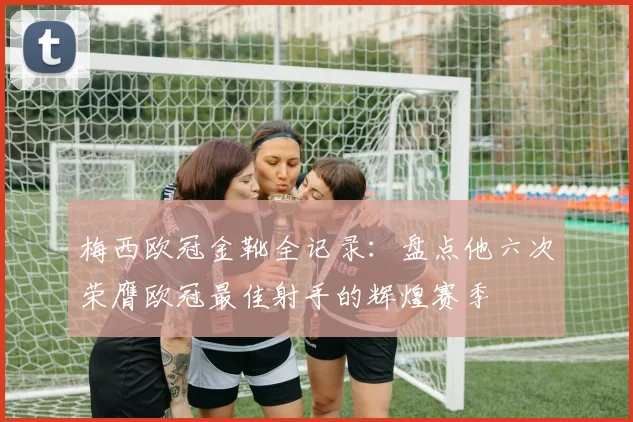 梅西欧冠金靴全记录：盘点他六次荣膺欧冠最佳射手的辉煌赛季