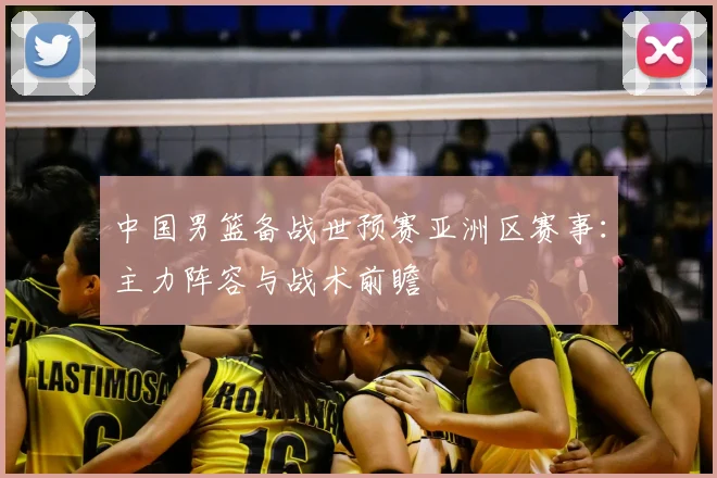 中国男篮备战世预赛亚洲区赛事：主力阵容与战术前瞻