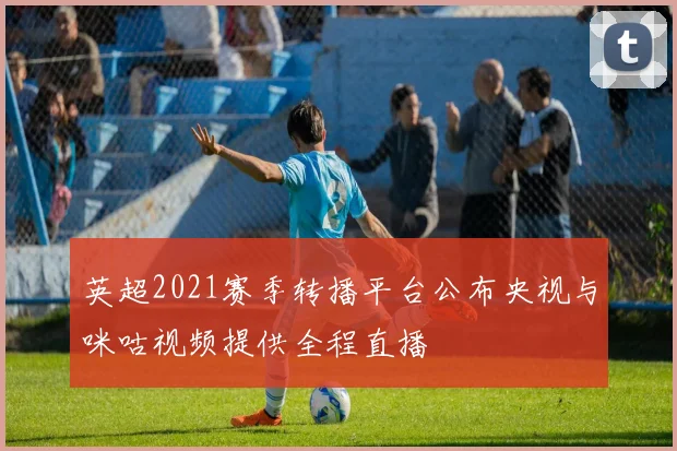 英超2021赛季转播平台公布央视与咪咕视频提供全程直播