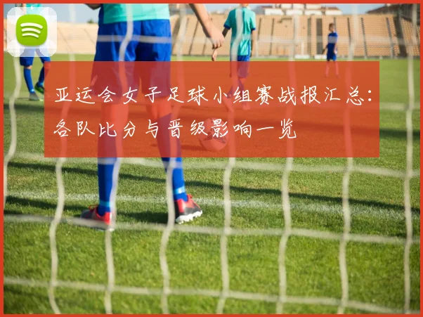 亚运会女子足球小组赛战报汇总：各队比分与晋级影响一览