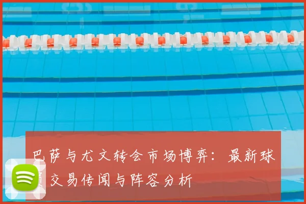 巴萨与尤文转会市场博弈：最新球员交易传闻与阵容分析