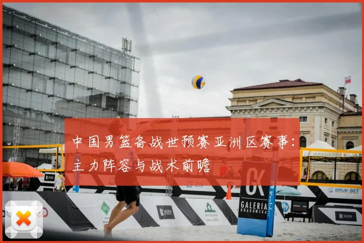 中国男篮备战世预赛亚洲区赛事：主力阵容与战术前瞻